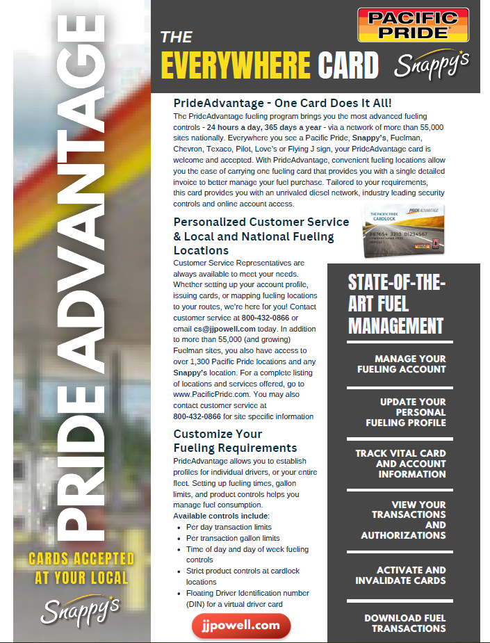 PrideAdvantage - One Card Does It All! The PrideAdvantage fueling program brings you the most advanced fueling controls - 24 hours a day, 365 days a year - via a network of more than 55,000 sites nationally. Everywhere you see a Pacific Pride, Snappy’s, Fuelman, Chevron, Texaco, Pilot, Love’s or Flying J sign, your PrideAdvantage card is welcome and accepted. With PrideAdvantage, convenient fueling locations allow you the ease of carrying one fueling card that provides you with a single detailed invoice to better manage your fuel purchase. Tailored to your requirements, this card provides you with an unrivaled diesel network, industry leading security controls and online account access. Personalized Customer Service & Local and National Fueling Locations Customer Service Representatives are always available to meet your needs. Whether setting up your account profile, issuing cards, or mapping fueling locations to your routes, we’re here for you! Contact customer service at 800-432-0866 or email cs@jjpowell.com today. In addition to more than 55,000 (and growing) Fuelman sites, you also have access to over 1,300 Pacific Pride locations and any Snappy’s location. For a complete listing of locations and services offered, go to www.PacificPride.com. You may also contact customer service at 800-432-0866 for site specific information Customize Your Fueling Requirements PrideAdvantage allows you to establish profiles for individual drivers, or your entire fleet. Setting up fueling times, gallon limits, and product controls helps you manage fuel consumption. Available controls include: Per day transaction limits Per transaction gallon limits Time of day and day of week fueling controls Strict product controls at cardlock locations Floating Driver Identification number (DIN) for a virtual driver card